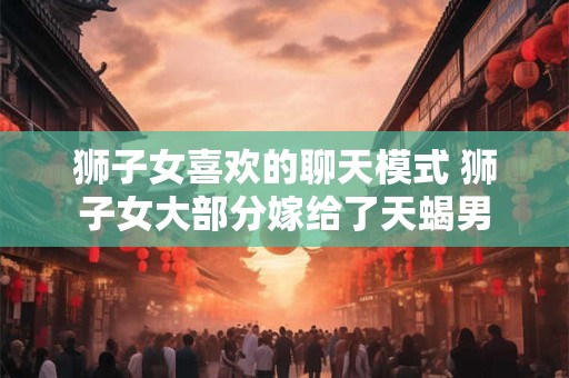 狮子女喜欢的聊天模式 狮子女大部分嫁给了天蝎男