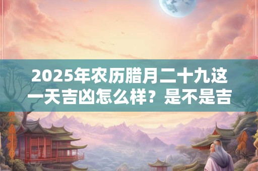 2025年农历腊月二十九这一天吉凶怎么样？是不是吉日
