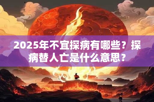 2025年不宜探病有哪些？探病替人亡是什么意思？