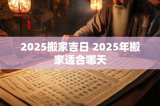 2025搬家吉日 2025年搬家适合哪天