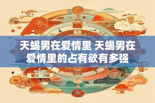 天蝎男在爱情里 天蝎男在爱情里的占有欲有多强