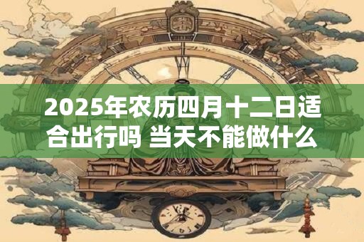 2025年农历四月十二日适合出行吗 当天不能做什么