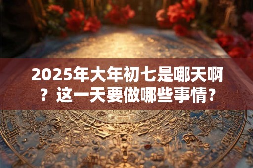 2025年大年初七是哪天啊？这一天要做哪些事情？
