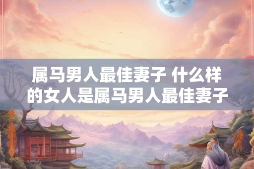 属马男人最佳妻子 什么样的女人是属马男人最佳妻子