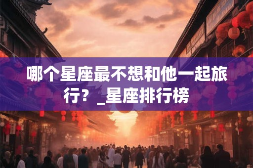 哪个星座最不想和他一起旅行？_星座排行榜