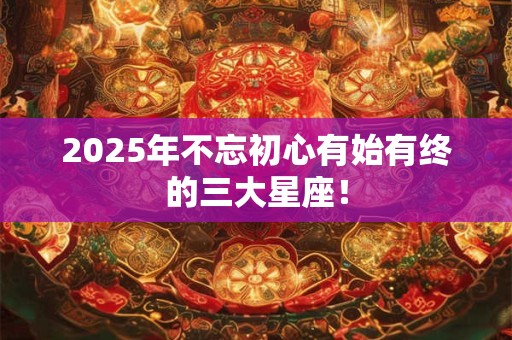 2025年不忘初心有始有终的三大星座！