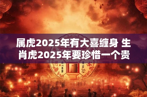 属虎2025年有大喜缠身 生肖虎2025年要珍惜一个贵人