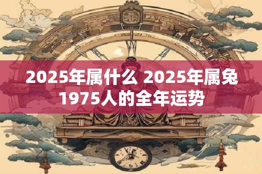 2025年属什么 2025年属兔1975人的全年运势 2025年属什么 2025年属兔1975人的全年运势