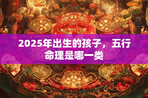 2025年出生的孩子，五行命理是哪一类