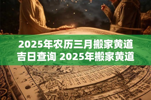 2025年农历三月搬家黄道吉日查询 2025年搬家黄道吉日查询