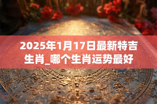 2025年1月17日最新特吉生肖_哪个生肖运势最好