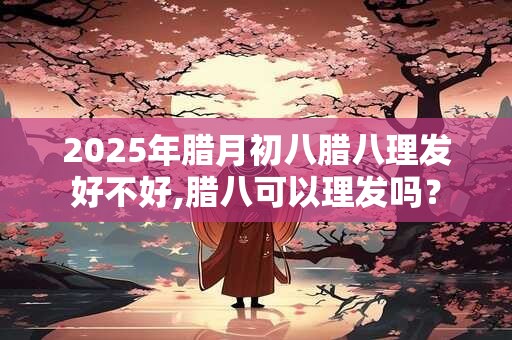 2025年腊月初八腊八理发好不好,腊八可以理发吗？