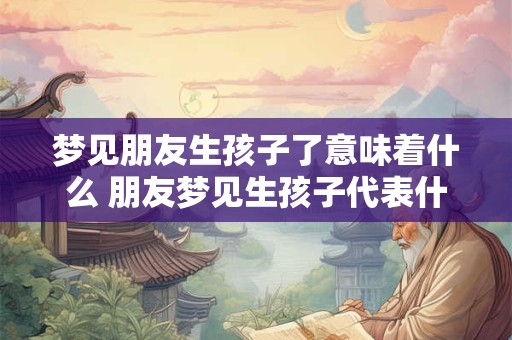 梦见朋友生孩子了意味着什么 朋友梦见生孩子代表什么
