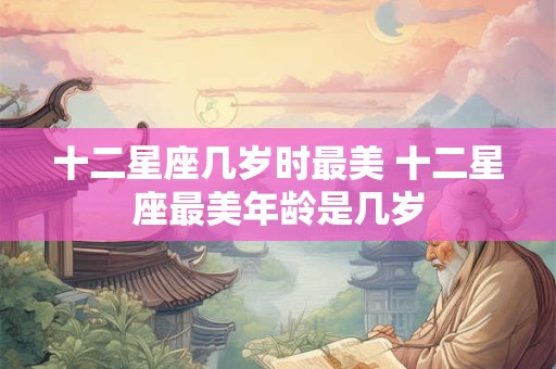 十二星座几岁时最美 十二星座最美年龄是几岁