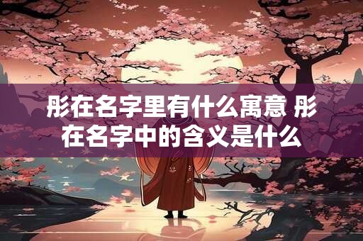 彤在名字里有什么寓意 彤在名字中的含义是什么