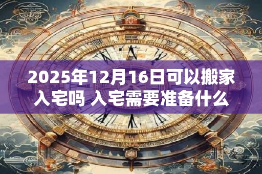 2025年12月16日可以搬家入宅吗 入宅需要准备什么东西