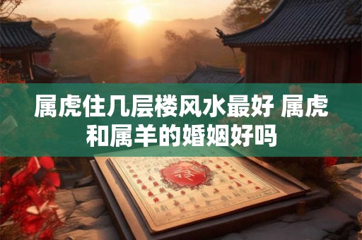 属虎住几层楼风水最好 属虎和属羊的婚姻好吗