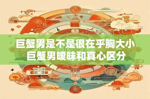 巨蟹男是不是很在乎胸大小 巨蟹男暧昧和真心区分