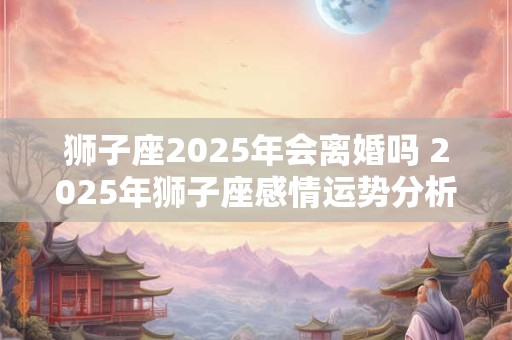 狮子座2025年会离婚吗 2025年狮子座感情运势分析