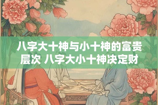 八字大十神与小十神的富贵层次 八字大小十神决定财运高低