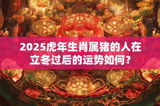 2025虎年生肖属猪的人在立冬过后的运势如何？