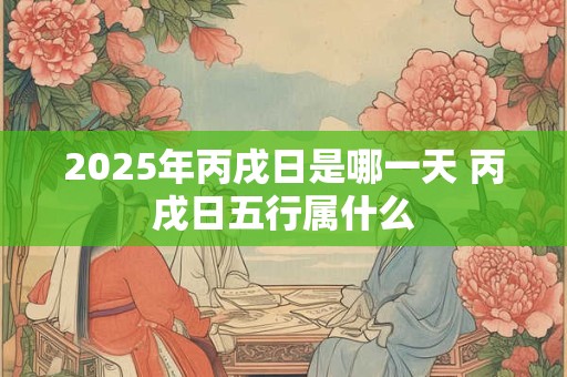 2025年丙戌日是哪一天 丙戌日五行属什么 2025年丙戌日是哪一天 丙戌日五行属什么