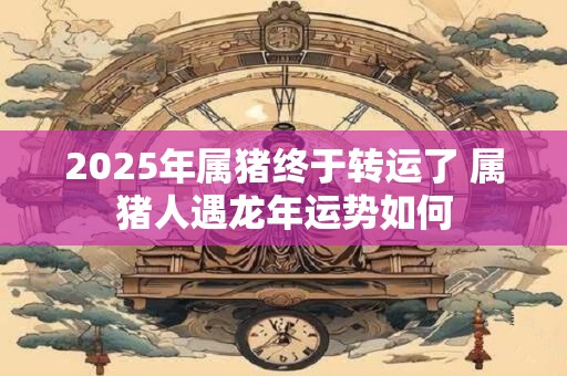 2025年属猪终于转运了 属猪人遇龙年运势如何
