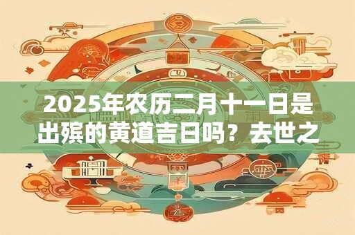 2025年农历二月十一日是出殡的黄道吉日吗？去世之后只能火化吗？