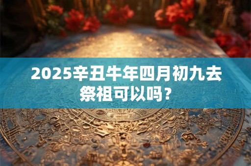 2026辛丑牛年四月初九去祭祖可以吗？