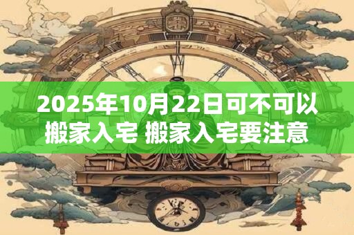 2025年10月22日可不可以搬家入宅 搬家入宅要注意什么