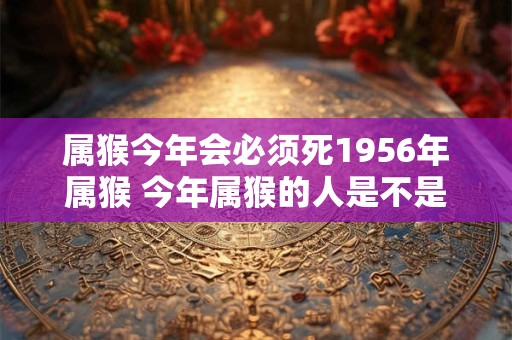 属猴今年会必须死1956年属猴 今年属猴的人是不是必须于1956年出生