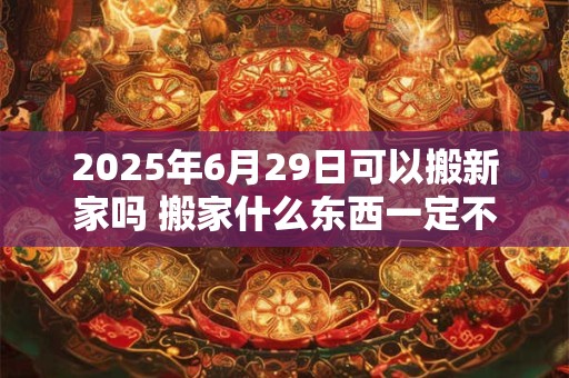 2025年6月29日可以搬新家吗 搬家什么东西一定不能带