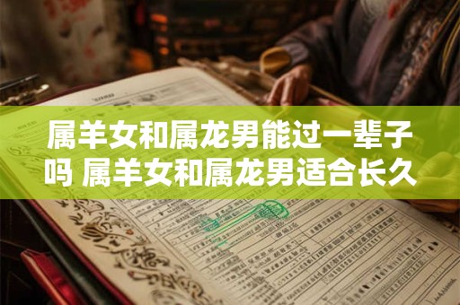 属羊女和属龙男能过一辈子吗 属羊女和属龙男适合长久相处吗