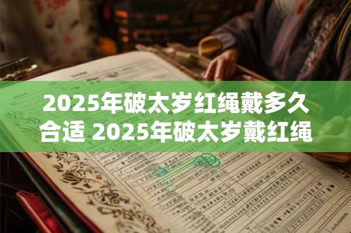 2025年破太岁红绳戴多久合适 2025年破太岁戴红绳注意事项