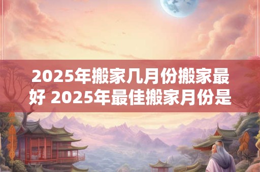 2025年搬家几月份搬家最好 2025年最佳搬家月份是