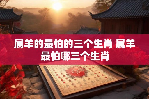 属羊的最怕的三个生肖 属羊最怕哪三个生肖 属羊的最怕的三个生肖 属羊最怕哪三个生肖