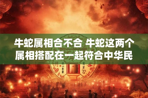 牛蛇属相合不合 牛蛇这两个属相搭配在一起符合中华民俗传统吗