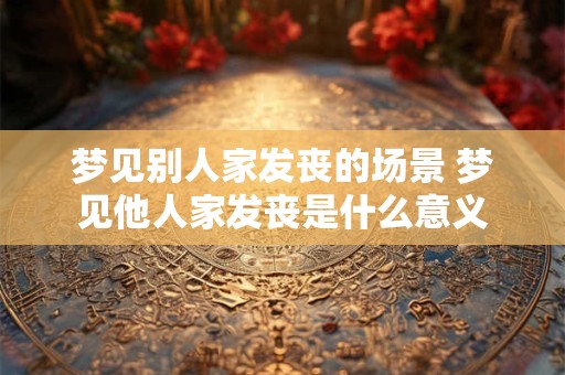 梦见别人家发丧的场景 梦见他人家发丧是什么意义 梦见别人家发丧的场景 梦见他人家发丧是什么意义