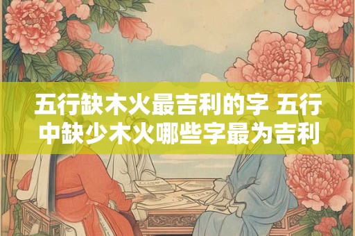 五行缺木火最吉利的字 五行中缺少木火哪些字最为吉利
