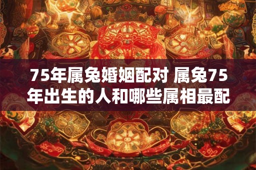 75年属兔婚姻配对 属兔75年出生的人和哪些属相最配对