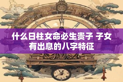 什么日柱女命必生贵子 子女有出息的八字特征