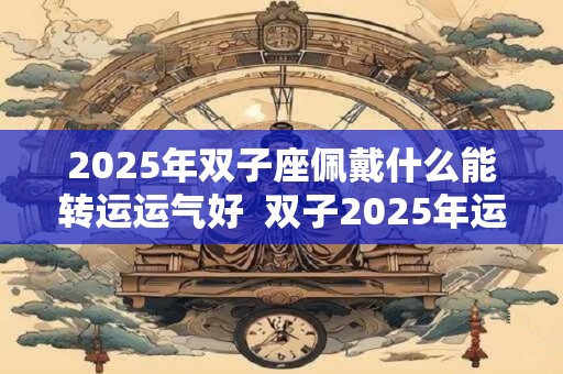 详细阅读:2025年双子座佩戴什么能转运运气好 双子2025年运势 2025年双子座佩戴什么能转运运气好 双子2025年运势
