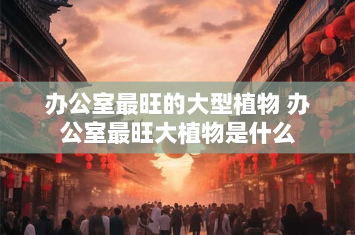 办公室最旺的大型植物 办公室最旺大植物是什么