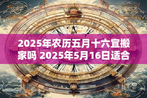 2025年农历五月十六宜搬家吗 2025年5月16日适合搬家吗 2025年农历五月十六宜搬家吗 2025年5月16日适合搬家吗