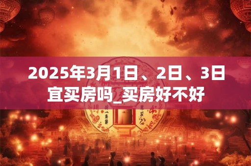2025年3月1日、2日、3日宜买房吗_买房好不好