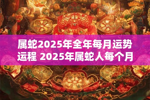 属蛇2025年全年每月运势运程 2025年属蛇人每个月的运势如何