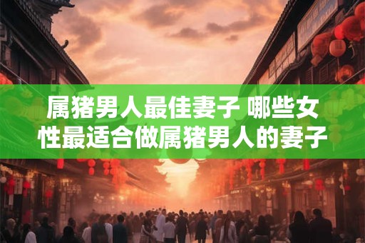 属猪男人最佳妻子 哪些女性最适合做属猪男人的妻子