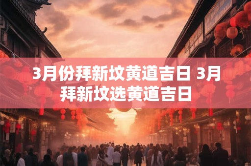 3月份拜新坟黄道吉日 3月拜新坟选黄道吉日