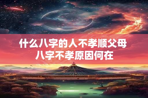 什么八字的人不孝顺父母 八字不孝原因何在