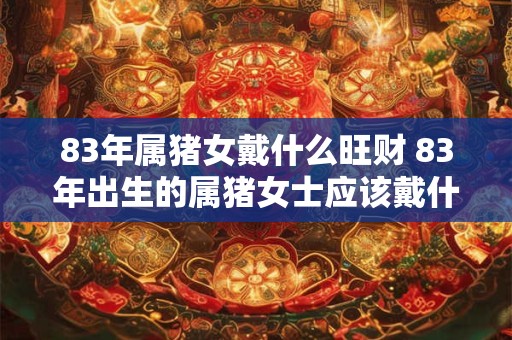 83年属猪女戴什么旺财 83年出生的属猪女士应该戴什么来提升财运